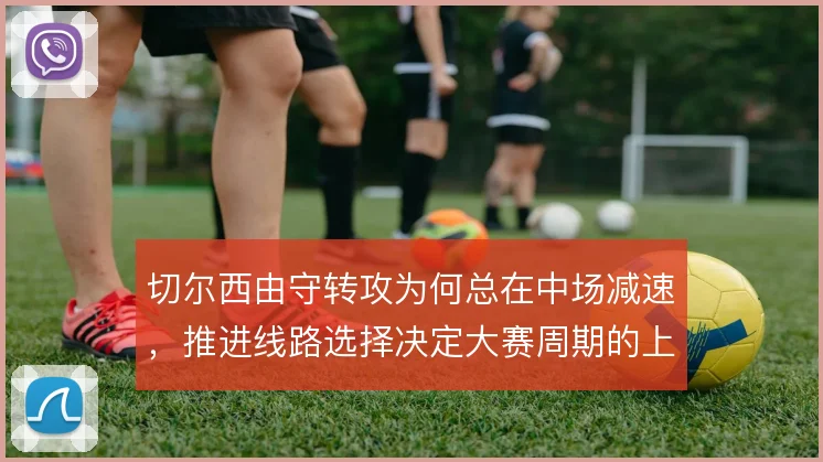 切尔西由守转攻为何总在中场减速，推进线路选择决定大赛周期的上限