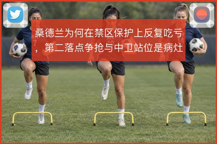 桑德兰为何在禁区保护上反复吃亏，第二落点争抢与中卫站位是病灶