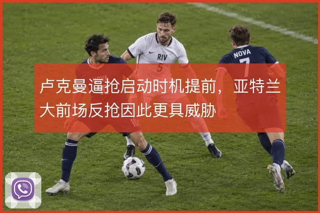 卢克曼逼抢启动时机提前，亚特兰大前场反抢因此更具威胁