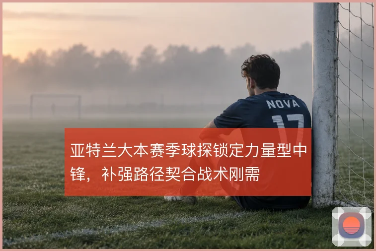 亚特兰大本赛季球探锁定力量型中锋,补强路径契合战术刚需