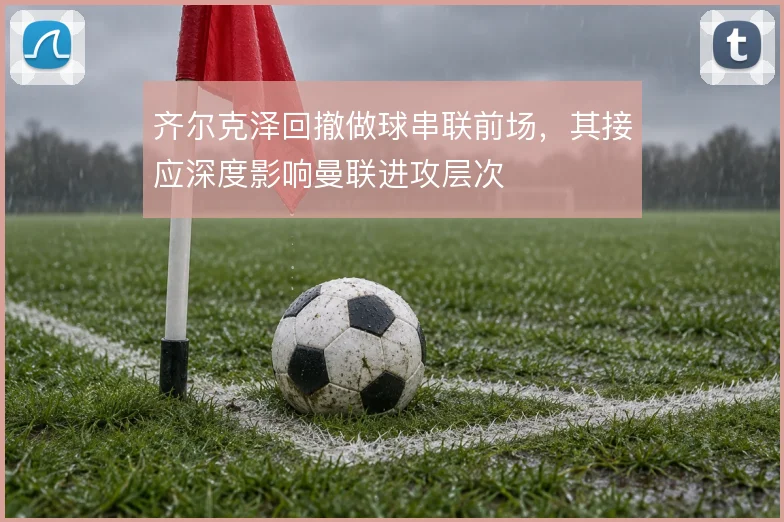 齐尔克泽回撤做球串联前场,其接应深度影响曼联进攻层次