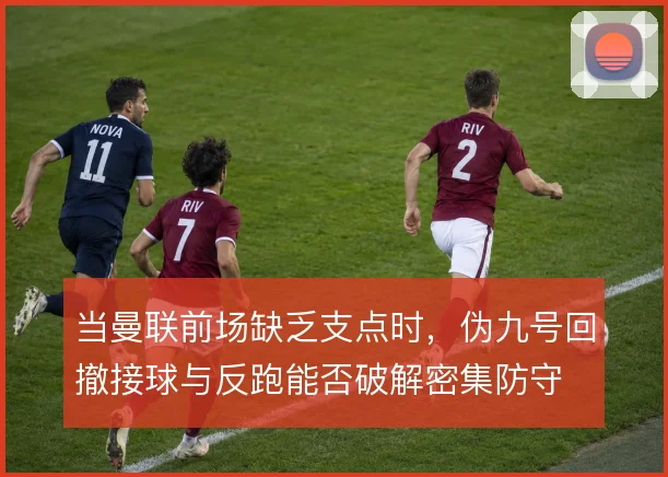 当曼联前场缺乏支点时,伪九号回撤接球与反跑能否破解密集防守