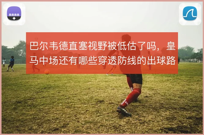 巴尔韦德直塞视野被低估了吗,皇马中场还有哪些穿透防线的出球路径