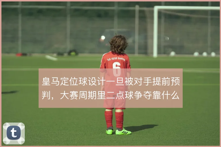 皇马定位球设计一旦被对手提前预判，大赛周期里二点球争夺靠什么破局