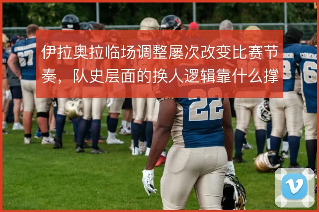 伊拉奥拉临场调整屡次改变比赛节奏,队史层面的换人逻辑靠什么撑住