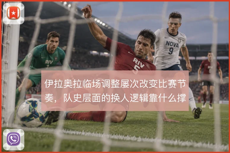 伊拉奥拉临场调整屡次改变比赛节奏,队史层面的换人逻辑靠什么撑住