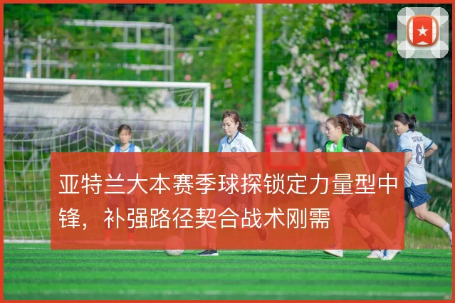 亚特兰大本赛季球探锁定力量型中锋,补强路径契合战术刚需