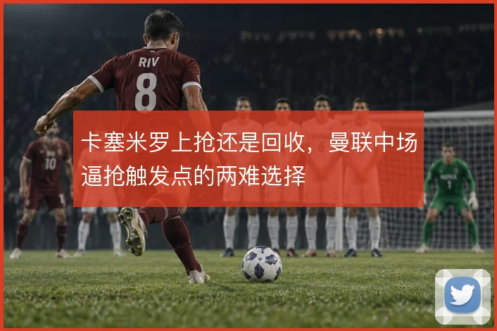 卡塞米罗上抢还是回收,曼联中场逼抢触发点的两难选择