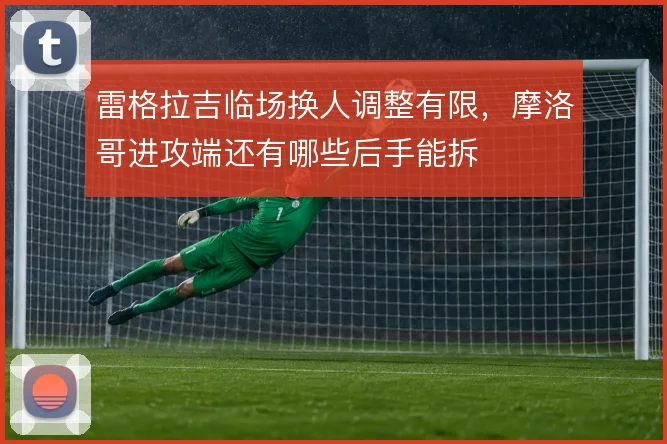 雷格拉吉临场换人调整有限,摩洛哥进攻端还有哪些后手能拆
