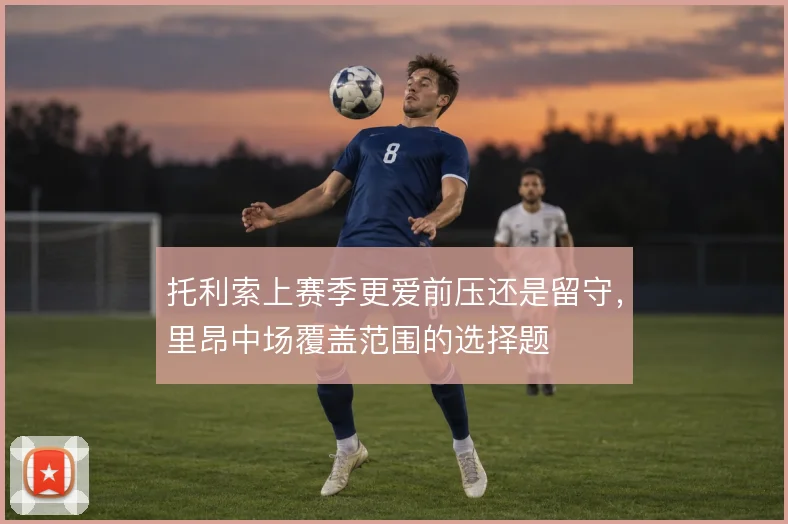 托利索上赛季更爱前压还是留守,里昂中场覆盖范围的选择题