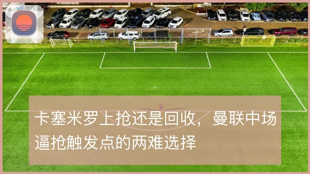 卡塞米罗上抢还是回收,曼联中场逼抢触发点的两难选择