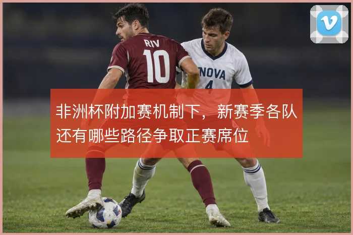 非洲杯附加赛机制下，新赛季各队还有哪些路径争取正赛席位