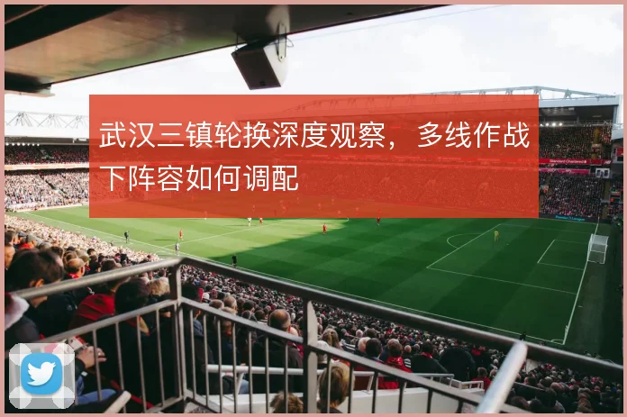 武汉三镇轮换深度观察，多线作战下阵容如何调配