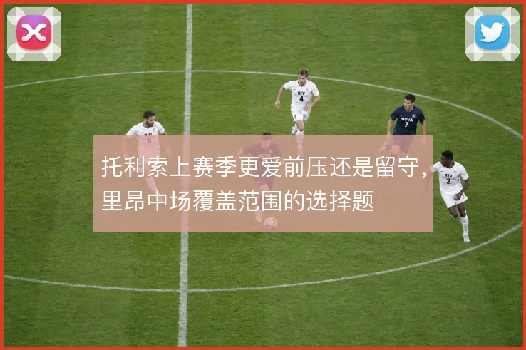 托利索上赛季更爱前压还是留守,里昂中场覆盖范围的选择题