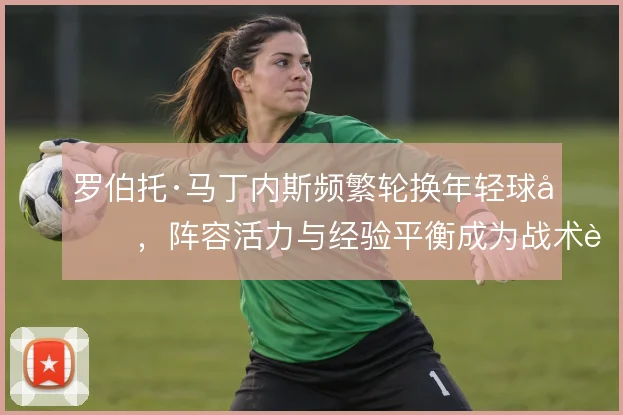 罗伯托·马丁内斯频繁轮换年轻球员,阵容活力与经验平衡成为战术课题